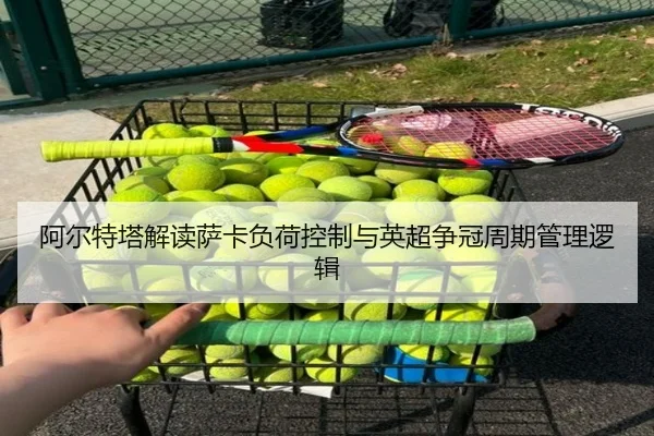 阿尔特塔解读萨卡负荷控制与英超争冠周期管理逻辑 - pg
